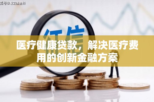 合川医疗健康贷款，解决医疗费用的创新金融方案
